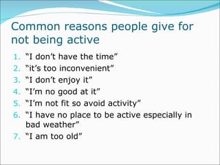Common reasons people give for not being active “ I don’t have the time” “ it’s too inconvenient” “ I don’t enjoy it” “ I’m no good at it” “ I’m not fit so avoid activity” “ I have no place to be active especially in bad weather” “ I am too old” 