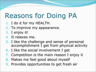 Reasons for Doing PA I do it for my HEALTH. To improve my appearance. I enjoy it! It relaxes me. I like the challenge and sense of personal accomplishment I get from physical activity I like the social involvement I get Competition is the main reason I enjoy it Makes me feel good about myself Provides opportunities to get fresh air 