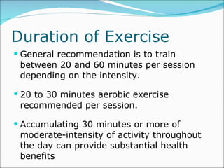 Duration of Exercise General recommendation is to train between 20 and 60 minutes per session depending on the intensity. 20 to 30 minutes aerobic exercise recommended per session. Accumulating 30 minutes or more of moderate-intensity of activity throughout the day can provide substantial health benefits 