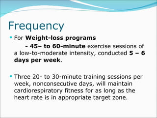 Frequency  For  Weight-loss programs   - 45– to 60-minute  exercise sessions of a low-to-moderate intensity, conducted  5 – 6 days per week .  Three 20- to 30-minute training sessions per week, nonconsecutive days, will maintain cardiorespiratory fitness for as long as the heart rate is in appropriate target zone. 