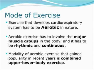 Mode of Exercise Exercise that develops cardiorespiratory system has to be  Aerobic  in nature. Aerobic exercise has to involve the  major   muscle   groups  in the body, and it has to be  rhythmic  and  continuous .  Modality of aerobic exercise that gained popularity in recent years is  combined upper-lower-body exercise . 