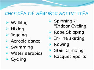 CHOICES OF AEROBIC ACTIVITIES Walking  Hiking Jogging Aerobic dance Swimming Water aerobics Cycling Spinning / “Indoor Cycling Rope Skipping In-line skating Rowing Stair Climbing Racquet Sports 
