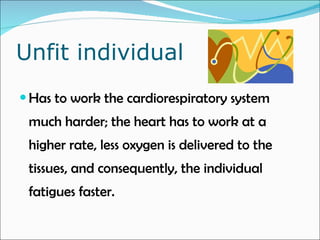 Unfit individual Has to work the cardiorespiratory system much harder; the heart has to work at a higher rate, less oxygen is delivered to the tissues, and consequently, the individual fatigues faster.  