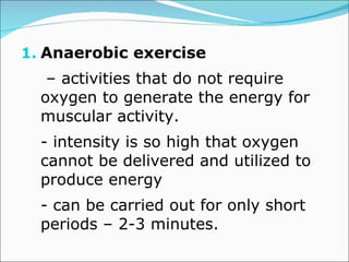 Anaerobic exercise  –  activities that do not require oxygen to generate the energy for muscular activity. - intensity is so high that oxygen cannot be delivered and utilized to produce energy - can be carried out for only short periods – 2-3 minutes.  