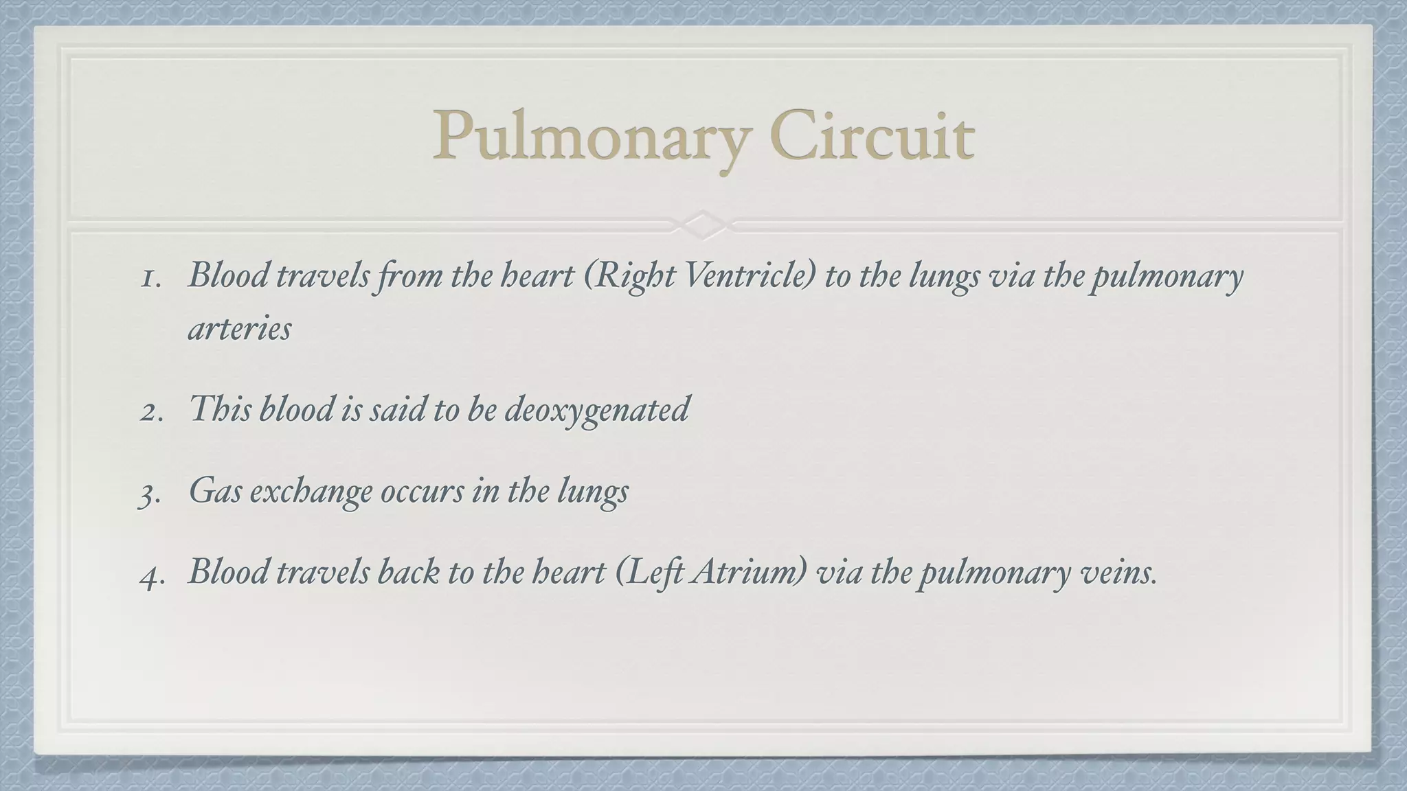 Pulmonary Circuit
1. Blood travels from the heart (Right Ventricle) to the lungs via the pulmonary
arteries
2. This blood is said to be deoxygenated
3. Gas exchange occurs in the lungs
4. Blood travels back to the heart (LeftAtrium) via the pulmonary veins.
 