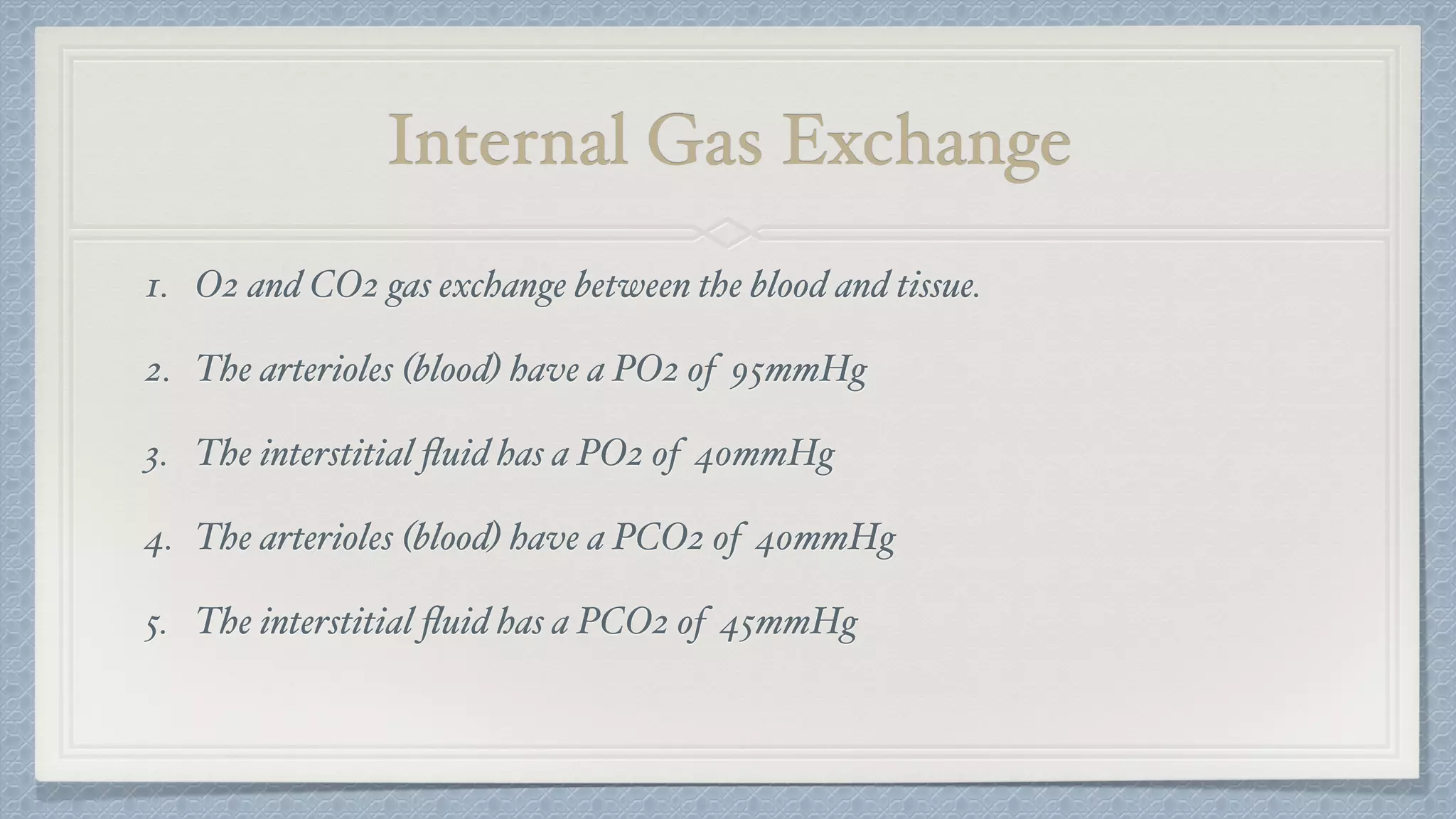 Internal Gas Exchange
1. O2 and CO2 gas exchange between the blood and tissue.
2. The arterioles (blood) have a PO2 of 95mmHg
3. The interstitial ﬂuid has a PO2 of 40mmHg
4. The arterioles (blood) have a PCO2 of 40mmHg
5. The interstitial ﬂuid has a PCO2 of 45mmHg
 
