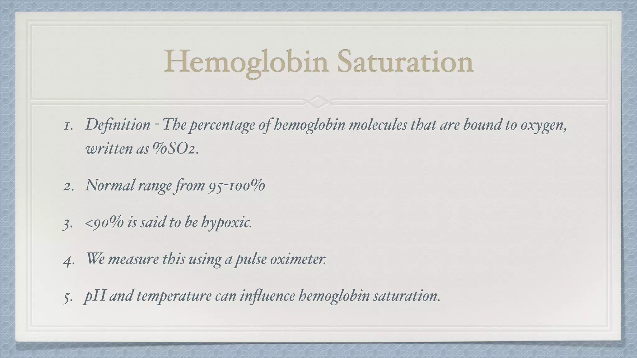 Hemoglobin Saturation
1. Deﬁnition - The percentage of hemoglobin molecules that are bound to oxygen,
written as %SO2.
2. Normal range from 95-100%
3. <90% is said to be hypoxic.
4. We measure this using a pulse oximeter.
5. pH and temperature can inﬂuence hemoglobin saturation.
 
