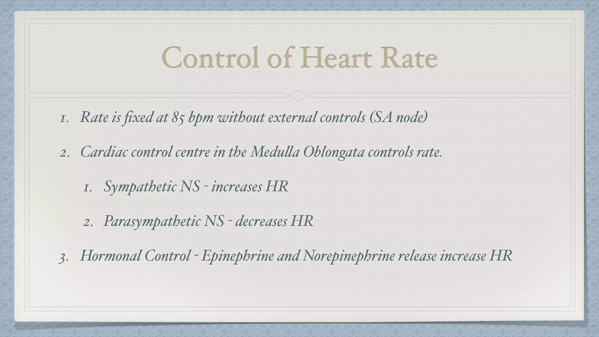 Control of Heart Rate
1. Rate is ﬁxed at 85 bpm without external controls (SA node)
2. Cardiac control centre in the Medulla Oblongata controls rate.
1. Sympathetic NS - increases HR
2. Parasympathetic NS - decreases HR
3. Hormonal Control - Epinephrine and Norepinephrine release increase HR
 