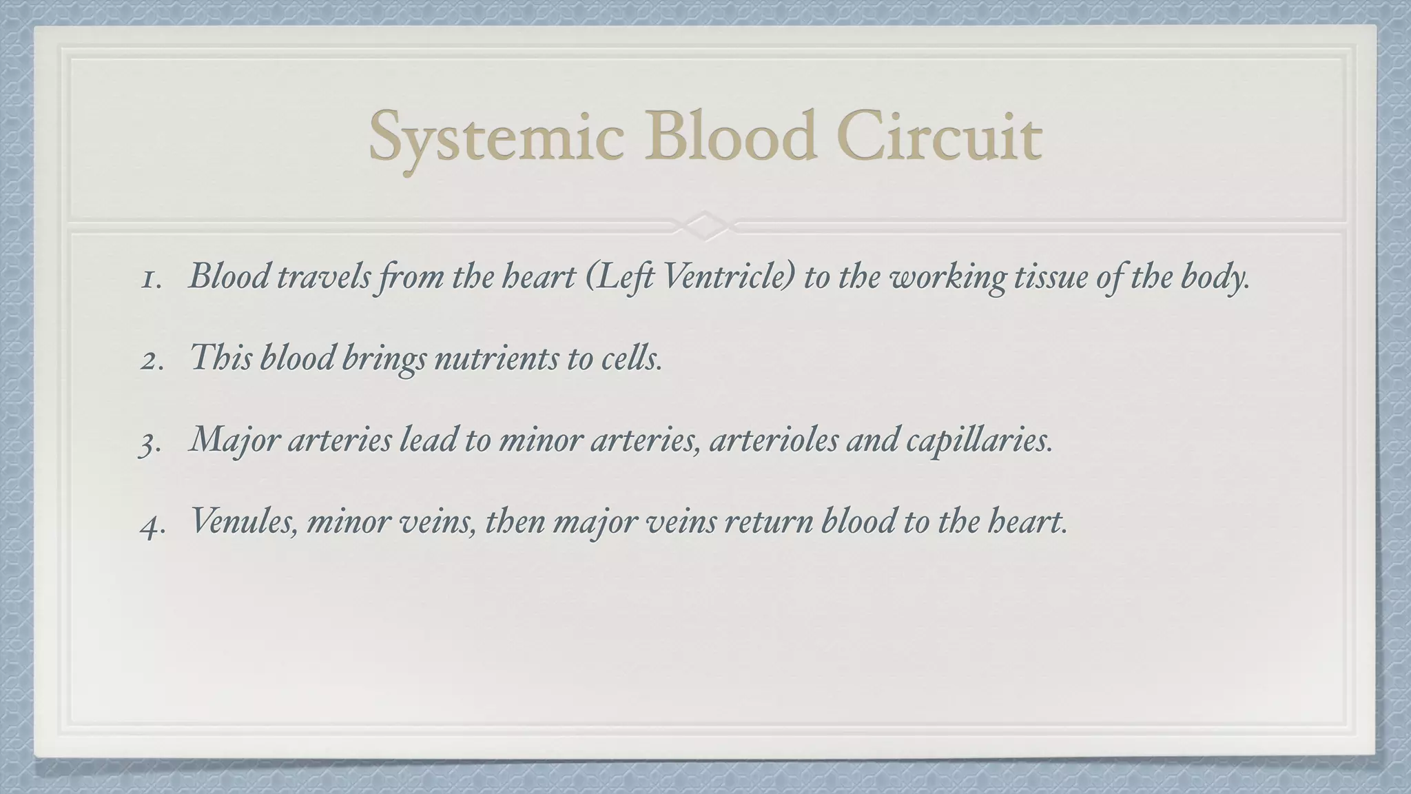 Systemic Blood Circuit
1. Blood travels from the heart (Left Ventricle) to the working tissue of the body.
2. This blood brings nutrients to cells.
3. Major arteries lead to minor arteries, arterioles and capillaries.
4. Venules, minor veins, then major veins return blood to the heart.
 