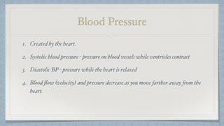 Blood Pressure
1. Created by the heart.
2. Systolic blood pressure - pressure on blood vessels while ventricles contract
3. Diastolic BP - pressure while the heart is relaxed
4. Blood ﬂow (velocity) and pressure decrease as you move farther away from the
heart.
 