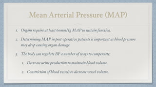 Mean Arterial Pressure (MAP)
1. Organs require at least 60mmHg MAP to sustain function.
2. Determining MAP in post-operative patients is important as blood pressure
may drop causing organ damage.
3. The body can regulate BP a number of ways to compensate:
1. Decrease urine production to maintain blood volume.
2. Constriction of blood vessels to decrease vessel volume.
 