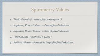 Spirometry Values
1. Tidal Volume (VT) - normal ﬂow at rest (500mL)
2. Inspiratory Reserve Volume - volume of forced inhalation
3. Expiratory Reserve Volume - volume of forced exhalation
4. Vital Capacity -Addition of 1, 2, and 3
5. Residual Volume - volume left in lungs after forced exhalation.
 