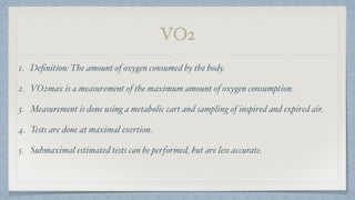 VO2
1. Deﬁnition: The amount of oxygen consumed by the body.
2. VO2max is a measurement of the maximum amount of oxygen consumption.
3. Measurement is done using a metabolic cart and sampling of inspired and expired air.
4. Tests are done at maximal exertion.
5. Submaximal estimated tests can be performed, but are less accurate.
 