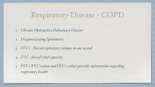 Respiratory Disease - COPD
1. Chronic Obstructive Pulmonary Disease
2. Diagnosed using Spirometry
3. FEV1 - Forced expiratory volume in one second
4. FVC - forced vital capacity
5. FEV1/FVC ration and FEV1 values provide information regarding
respiratory health
 