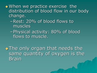  When we practice exercise the
distribution of blood flow in our body
change.
–Rest: 20% of blood flows to
muscles
–Physical activity: 80% of blood
flows to muscle.
The only organ that needs the
same quantity of oxygen is the
Brain
 