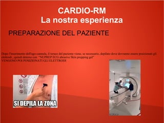 CARDIO-RM
La nostra esperienza
PREPARAZIONE DEL PAZIENTE
.
Dopo l'inserimento dell'ago-cannula, il torace del paziente viene, se necessario, depilato dove dovranno essere posizionati gli
elettrodi , quindi deterso con “NUPREP ECG abrasive Skin prepping gel”
VENGONO POI POSIZIONATI GLI ELETTRODI
 