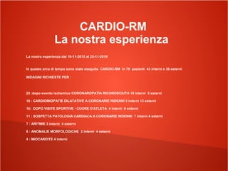 CARDIO-RM
La nostra esperienza
La nostra esperienza dal 10-11-2015 al 25-11-2016
In questo arco di tempo sono state eseguite CARDIO-RM in 79 pazienti 43 interni e 36 esterni
INDAGINI RICHIESTE PER :
23 :dopo evento ischemico CORONAROPATIA RICONOSCIUTA 18 interni 5 esterni
18 : CARDIOMIOPATIE DILATATIVE A CORONARIE INDENNI 5 interni 13 esterni
10: DOPO VISITE SPORTIVE - CUORE D'ATLETA 4 interni 6 esterni
11 : SOSPETTA PATOLOGIA CARDIACA A CORONARIE INDENNI 7 interni 4 esterni
7 : ARITMIE 3 interni 4 esterni
6 : ANOMALIE MORFOLOGICHE 2 interni 4 esterni
4 : MIOCARDITE 4 interni
 