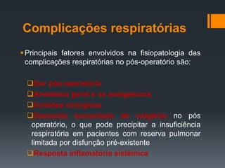 Complicações respiratórias
 Principais fatores envolvidos na fisiopatologia das
complicações respiratórias no pós-operatório são:
Dor pós-operatória
Anestesia geral e os analgésicos
Incisões cirúrgicas
Demanda aumentada de oxigênio no pós
operatório, o que pode precipitar a insuficiência
respiratória em pacientes com reserva pulmonar
limitada por disfunção pré-existente
Resposta inflamatória sistêmica

 