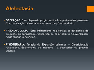 Atelectasia
 DEFINIÇÃO: É o colapso de porção variável do parênquima pulmonar.
É a complicação pulmonar mais comum no pós-operatório.
 FISIOPATOLOGIA: Esta intimamente relacionada à deficiência da
produção de surfactante, reabsorção do ar alveolar e hipoventilação,
pelas causas já expostas.
 FISIOTERAPIA: Terapia de Expansão pulmonar – Cinesioterapia
respiratoria, Espirometria de incentivo e acessórios de pressão
positiva.

 