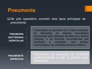 Pneumonia
 No pós operatório ocorrem dois tipos principais de
pneumonia:

PNEUMONIA
BACTERIANA
HOSPITALAR

• Colonização do paciente com a flora hospitalar,
as alterações do sistema imunológico
provocadas pela patologia de base e/ou trauma
cirúrgico, e as diversas circunstâncias que
propiciam
a
aspiração,
nem
sempre
macroscópica, de conteúdo oral e/ou entérico

PNEUMONITE
ASPIRATIVA

• Decorrente da aspiração do conteúdo
gastrointestinal e oral no período pósoperatório

 