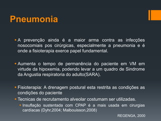 Pneumonia
 A prevenção ainda é a maior arma contra as infecções
nosocomiais pos cirúrgicas, especialmente a pneumonia e é
onde a fisioterapia exerce papel fundamental.
 Aumenta o tempo de permanência do paciente em VM em
virtude da hipoxemia, podendo levar a um quadro de Sindrome
da Angustia respiratoria do adulto(SARA).

 Fisioterapia: A drenagem postural esta restrita as condições as
condições do paciente
 Tecnicas de recrutamento alveolar costumam ser utilizadas.
 Insuflação sustentada com CPAP é a mais usada em cirurgias
cardíacas (Dyhr,2004; Malbouisson,2008)
REGENGA, 2000

 