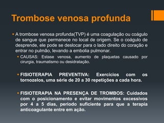 Trombose venosa profunda
 A trombose venosa profunda(TVP) é uma coagulação ou coágulo
de sangue que permanece no local de origem. Se o coágulo de
desprende, ele pode se deslocar para o lado direito do coração e
entrar no pulmão, levando a embolia pulmonar.
 CAUSAS: Estase venosa, aumento de plaquetas causado por
cirurgia, traumatismo ou desidratação.

 FISIOTERAPIA PREVENTIVA:
Exercícios
com
os
tornozelos, uma série de 20 a 30 repetições a cada hora.
 FISIOTERAPIA NA PRESENÇA DE TROMBOS: Cuidados
com o posicionamento e evitar movimentos excessivos
por 4 a 5 dias, periodo suficiente para que a terapia
anticoagulante entre em ação.

 