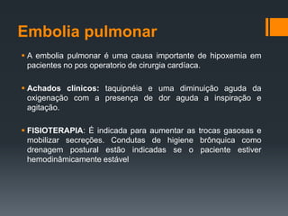 Embolia pulmonar
 A embolia pulmonar é uma causa importante de hipoxemia em
pacientes no pos operatorio de cirurgia cardíaca.
 Achados clínicos: taquipnéia e uma diminuição aguda da
oxigenação com a presença de dor aguda a inspiração e
agitação.
 FISIOTERAPIA: É indicada para aumentar as trocas gasosas e
mobilizar secreções. Condutas de higiene brônquica como
drenagem postural estão indicadas se o paciente estiver
hemodinâmicamente estável

 