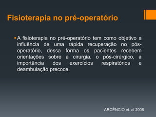 Fisioterapia no pré-operatório
 A fisioterapia no pré-operatório tem como objetivo a
influência de uma rápida recuperação no pósoperatório, dessa forma os pacientes recebem
orientações sobre a cirurgia, o pós-cirúrgico, a
importância
dos
exercícios
respiratórios
e
deambulação precoce.

ARCÊNCIO et. al 2008

 