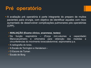 Pré operatório
 A avaliação pré operatória é parte integrante do preparo de muitos
pacientes para cirurgia, com objetivo de identificar aqueles com risco
aumentado de desenvolver complicações pulmonares pós operatórias
(CPP).
AVALIAÇÃO (Exame clínico, ananmese, testes)
Da função respiratória – (Força mm;volumes e capacidade)
Manovacuômetro e cirtometria para obtenção das medidas e
circunferências do movimento toracoabdominal, espirometria p.e.
A radiografia do torax.
A Escala de Torrington e Henderson O Escore de Tuman
Escala de Borg

 