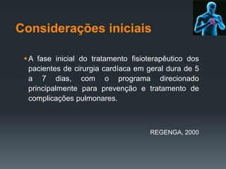 Considerações iniciais
 A fase inicial do tratamento fisioterapêutico dos
pacientes de cirurgia cardíaca em geral dura de 5
a 7 dias, com o programa direcionado
principalmente para prevenção e tratamento de
complicações pulmonares.

REGENGA, 2000

 