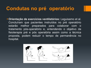 Condutas no pré operatório
 Orientação de exercícios ventilatórios: Leguisamo et al.
Concluíram que pacientes instruídos no pré operatório
estarão melhor preparados para colaborar com o
tratamento pós-operatório e, entendendo o objetivo da
fisioterapia pré e pós operatória assim como a técnica
proposta, podem reduzir o tempo de permanência no
hospital.

 