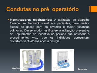 Condutas no pré operatório
 Incentivadores respiratórios: A utilização do aparelho
fornece um feedback visual aos pacientes, gera melhor
fluidez de gases para os alvéolos e maior expansão
pulmonar. Desse modo, justifica-se a utilização preventiva
de Espirometria de Incentivo no período que antecede o
procedimento, visto que os indivíduos apresentam
distúrbios ventilatórios após a cirurgia.

Voldyne

Respiron

 