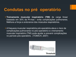 Condutas no pré operatório
 Treinamento muscular inspiratório (TMI) de carga linear
baseada em 30% da PI-max - evita complicações pulmonares;
Melhora a força e endurance dos músculos respiratórios.
 A fraqueza muscular respiratória pré-operatória eleva o risco de
complicações pulmonares no pós-operatório e o treinamento
muscular inspiratório (TMI) pode ajudar a prevenir complicações
no período pós-operatório. (TOMICH, 2007)

Threshold

 