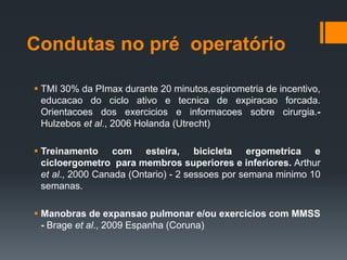 Condutas no pré operatório
 TMI 30% da PImax durante 20 minutos,espirometria de incentivo,
educacao do ciclo ativo e tecnica de expiracao forcada.
Orientacoes dos exercicios e informacoes sobre cirurgia.Hulzebos et al., 2006 Holanda (Utrecht)
 Treinamento com esteira, bicicleta ergometrica e
cicloergometro para membros superiores e inferiores. Arthur
et al., 2000 Canada (Ontario) - 2 sessoes por semana minimo 10
semanas.
 Manobras de expansao pulmonar e/ou exercicios com MMSS
- Brage et al., 2009 Espanha (Coruna)

 