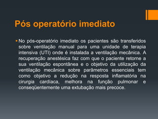 Pós operatório imediato
 No pós-operatório imediato os pacientes são transferidos
sobre ventilação manual para uma unidade de terapia
intensiva (UTI) onde é instalada a ventilação mecânica. A
recuperação anestésica faz com que o paciente retorne a
sua ventilação espontânea e o objetivo da utilização da
ventilação mecânica sobre parâmetros essenciais tem
como objetivo a redução na resposta inflamatória na
cirurgia cardíaca, melhora na função pulmonar e
conseqüentemente uma extubação mais precoce.

 