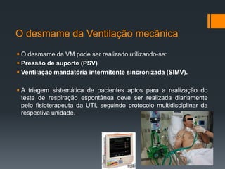 O desmame da Ventilação mecânica
 O desmame da VM pode ser realizado utilizando-se:
 Pressão de suporte (PSV)
 Ventilação mandatória intermitente sincronizada (SIMV).
 A triagem sistemática de pacientes aptos para a realização do
teste de respiração espontânea deve ser realizada diariamente
pelo fisioterapeuta da UTI, seguindo protocolo multidisciplinar da
respectiva unidade.

 