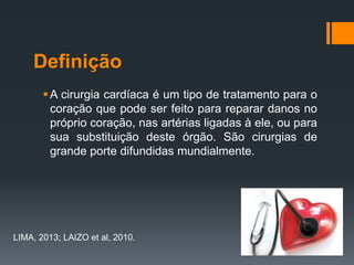 Definição
 A cirurgia cardíaca é um tipo de tratamento para o
coração que pode ser feito para reparar danos no
próprio coração, nas artérias ligadas à ele, ou para
sua substituição deste órgão. São cirurgias de
grande porte difundidas mundialmente.

LIMA, 2013; LAIZO et al, 2010.

 