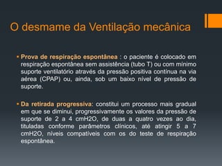 O desmame da Ventilação mecânica
 Prova de respiração espontânea : o paciente é colocado em
respiração espontânea sem assistência (tubo T) ou com mínimo
suporte ventilatório através da pressão positiva contínua na via
aérea (CPAP) ou, ainda, sob um baixo nível de pressão de
suporte.
 Da retirada progressiva: constitui um processo mais gradual
em que se diminui, progressivamente os valores da pressão de
suporte de 2 a 4 cmH2O, de duas a quatro vezes ao dia,
tituladas conforme parâmetros clínicos, até atingir 5 a 7
cmH2O, níveis compatíveis com os do teste de respiração
espontânea.

 