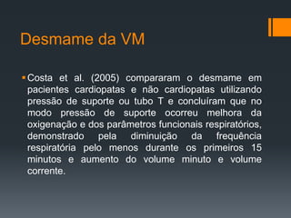 Desmame da VM
 Costa et al. (2005) compararam o desmame em
pacientes cardiopatas e não cardiopatas utilizando
pressão de suporte ou tubo T e concluíram que no
modo pressão de suporte ocorreu melhora da
oxigenação e dos parâmetros funcionais respiratórios,
demonstrado pela diminuição da frequência
respiratória pelo menos durante os primeiros 15
minutos e aumento do volume minuto e volume
corrente.

 