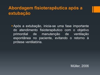 Abordagem fisioterapêutica após a
extubação
 Após a extubação, inicia-se uma fase
do atendimento fisioterapêutico com
primordial
de manutenção
de
espontânea no paciente, evitando o
prótese ventilatória.

importante
o objetivo
ventilação
retorno à

Müller, 2006

 