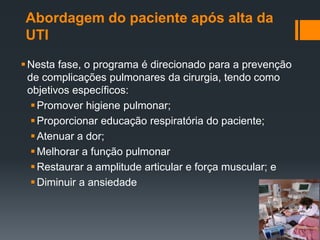 Abordagem do paciente após alta da
UTI
 Nesta fase, o programa é direcionado para a prevenção
de complicações pulmonares da cirurgia, tendo como
objetivos específicos:
 Promover higiene pulmonar;
 Proporcionar educação respiratória do paciente;
 Atenuar a dor;
 Melhorar a função pulmonar
 Restaurar a amplitude articular e força muscular; e
 Diminuir a ansiedade

 