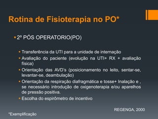 Rotina de Fisioterapia no PO*
 2º PÓS OPERATORIO(PO)
 Transferência da UTI para a unidade de internação
 Avaliação do paciente (evolução na UTI+ RX + avaliação
física)
 Orientação das AVD’s (posicionamento no leito, sentar-se,
levantar-se, deambulação)
 Orientação da respiração diafragmática e tosse+ Inalação e ,
se necessário introdução de oxigenoterapia e/ou aparelhos
de pressão positiva.
 Escolha do espirômetro de incentivo
REGENGA, 2000
*Exemplificação

 