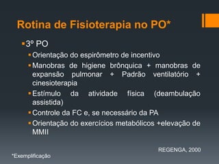 Rotina de Fisioterapia no PO*
3º PO
 Orientação do espirômetro de incentivo
 Manobras de higiene brônquica + manobras de
expansão pulmonar + Padrão ventilatório +
cinesioterapia
 Estímulo da atividade física (deambulação
assistida)
 Controle da FC e, se necessário da PA
 Orientação do exercícios metabólicos +elevação de
MMII
REGENGA, 2000
*Exemplificação

 