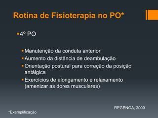 Rotina de Fisioterapia no PO*
4º PO
 Manutenção da conduta anterior
 Aumento da distância de deambulação
 Orientação postural para correção da posição
antálgica
 Exercícios de alongamento e relaxamento
(amenizar as dores musculares)

REGENGA, 2000
*Exemplificação

 