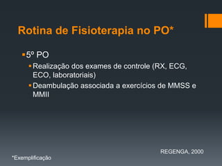 Rotina de Fisioterapia no PO*
5º PO
 Realização dos exames de controle (RX, ECG,
ECO, laboratoriais)
 Deambulação associada a exercícios de MMSS e
MMII

REGENGA, 2000
*Exemplificação

 