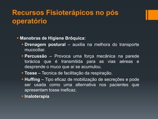 Recursos Fisioterápicos no pós
operatório
 Manobras de Higiene Brôquica:
 Drenagem postural – auxilia na melhora do transporte
mucociliar.
 Percussão – Provoca uma força mecânica na parede
torácica que é transmitida para as vias aéreas e
desprende o muco que aí se acumulou.
 Tosse – Tecnica de facilitação da respiração.
 Huffing – Tipo eficaz de mobilização de secreções e pode
ser usada como uma alternativa nos pacientes que
apresentam tosse ineficaz.
 Inaloterapia

 