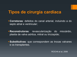 Tipos de cirurgia cardíaca
 Corretoras: defeitos do canal arterial, incluindo a do
septo atrial e ventricular;
 Reconstrutoras: revascularização do miocárdio,
plastia de valva aórtica, mitral ou tricúspide;
 Substitutivas: que correspondem as trocas valvares
e os transplantes.
ROCHA et al, 2006

 
