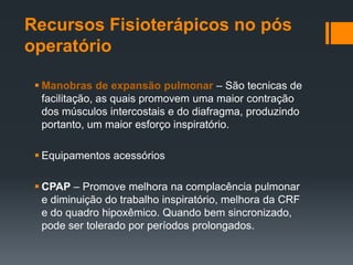 Recursos Fisioterápicos no pós
operatório
 Manobras de expansão pulmonar – São tecnicas de
facilitação, as quais promovem uma maior contração
dos músculos intercostais e do diafragma, produzindo
portanto, um maior esforço inspiratório.
 Equipamentos acessórios
 CPAP – Promove melhora na complacência pulmonar
e diminuição do trabalho inspiratório, melhora da CRF
e do quadro hipoxêmico. Quando bem sincronizado,
pode ser tolerado por períodos prolongados.

 