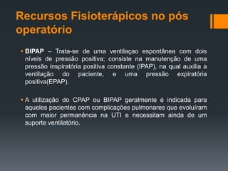 Recursos Fisioterápicos no pós
operatório
 BIPAP – Trata-se de uma ventilaçao espontânea com dois
níveis de pressão positiva; consiste na manutenção de uma
pressão inspiratória positiva constante (IPAP), na qual auxilia a
ventilação do paciente, e uma pressão expiratória
positiva(EPAP).
 A utilização do CPAP ou BIPAP geralmente é indicada para
aqueles pacientes com complicações pulmonares que evoluíram
com maior permanência na UTI e necessitam ainda de um
suporte ventilatório.

 