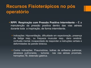 Recursos Fisioterápicos no pós
operatório
 RPPI Respiração com Pressão Positiva Intermitente – É a
manutenção da pressão positiva dentro das vias aéreas
durante toda a inspiração, de forma intermitente.
 Indicações: Hipoventilação, dificuldade em expectoração, presença
de fadiga resp., ou fraqueza muscular resp., dano cerebral,
confusão mental, incapacidade de responder a instruções verbais e
deformidades da parede tórácica.

 Contra indicações: Pneumotórax, bolhas de enfisema pulmonar,
abcessos pulmonares, , tumores nas vias aéreas proximais,
hemoptise,TB, distensão gástrica.

 